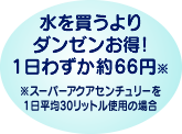 水を買うよりダンゼンお得！1日わずか約66円